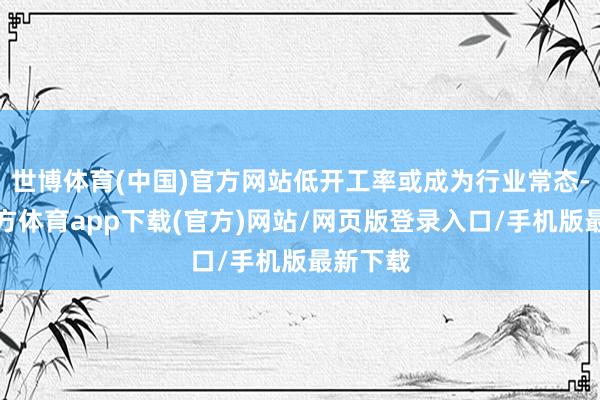 世博体育(中国)官方网站低开工率或成为行业常态-世博官方体育app下载(官方)网站/网页版登录入口/手机版最新下载