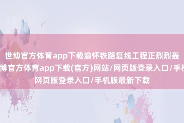 世博官方体育app下载渝怀铁路复线工程正烈烈轰轰地修建-世博官方体育app下载(官方)网站/网页版登录入口/手机版最新下载