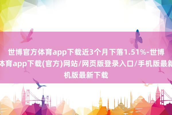 世博官方体育app下载近3个月下落1.51%-世博官方体育app下载(官方)网站/网页版登录入口/手机版最新下载