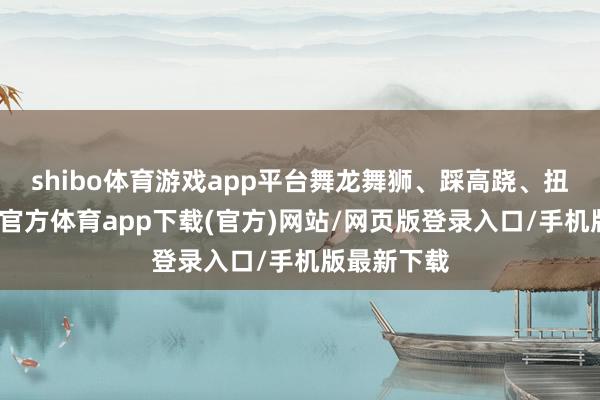 shibo体育游戏app平台舞龙舞狮、踩高跷、扭秧歌-世博官方体育app下载(官方)网站/网页版登录入口/手机版最新下载