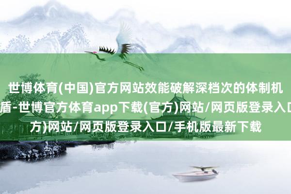 世博体育(中国)官方网站效能破解深档次的体制机制隔断和结构性矛盾-世博官方体育app下载(官方)网站/网页版登录入口/手机版最新下载